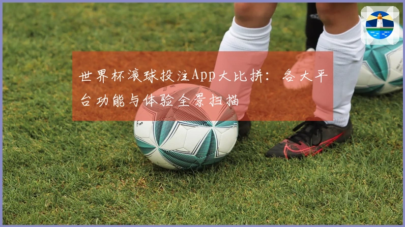 世界杯滚球投注App大比拼：各大平台功能与体验全景扫描
