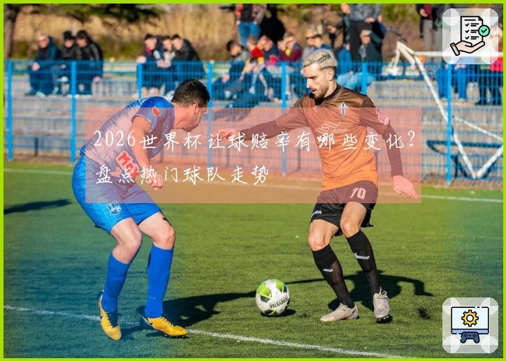 2026世界杯让球赔率有哪些变化？盘点热门球队走势