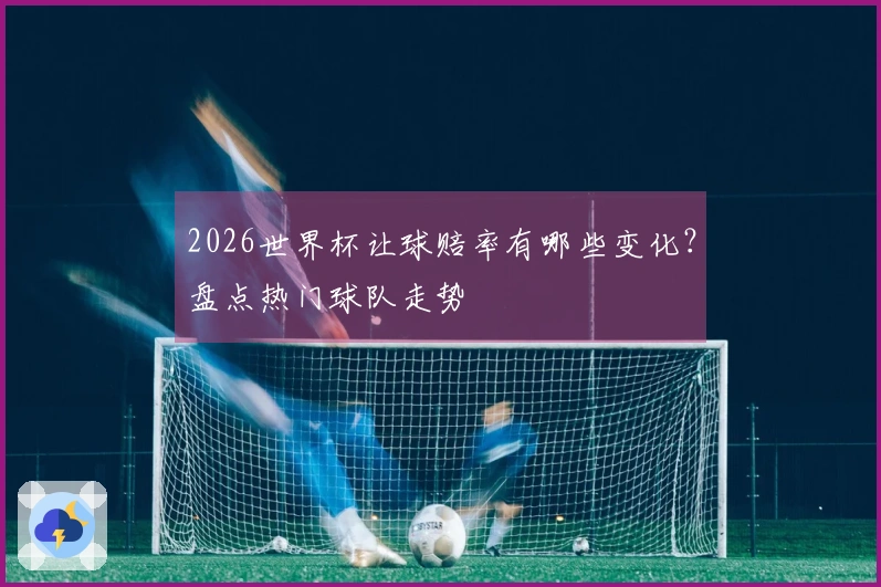 2026世界杯让球赔率有哪些变化？盘点热门球队走势